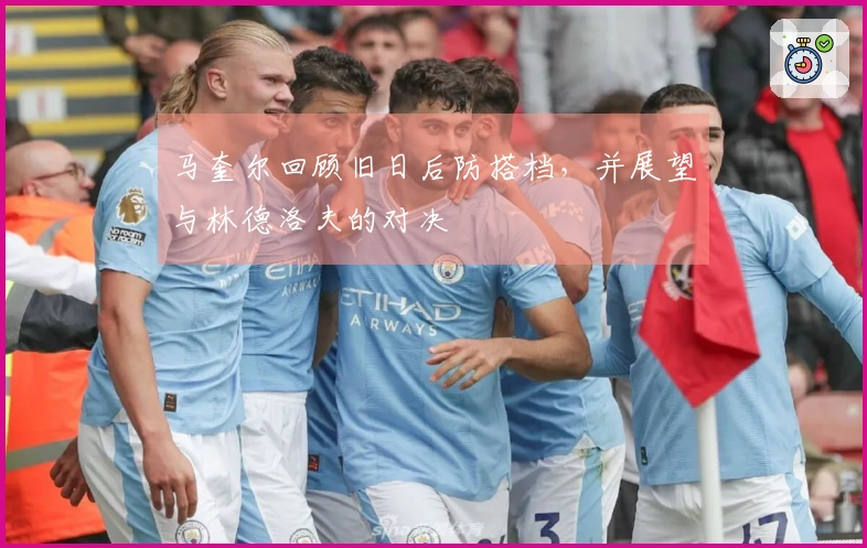 马奎尔回顾旧日后防搭档，并展望与林德洛夫的对决