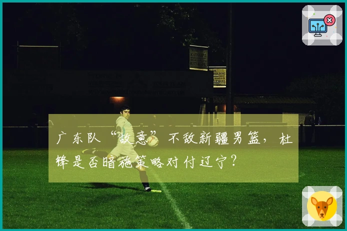 广东队“故意”不敌新疆男篮，杜锋是否暗施策略对付辽宁？