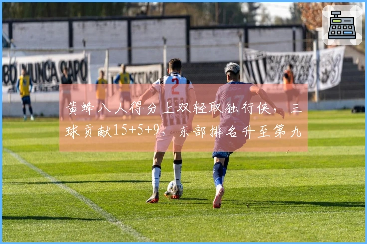 黄蜂八人得分上双轻取独行侠，三球贡献15+5+9，东部排名升至第九