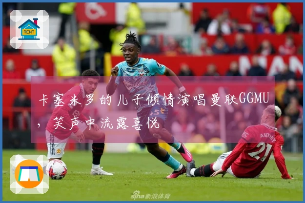 卡塞米罗的儿子倾情演唱曼联GGMU，笑声中流露喜悦