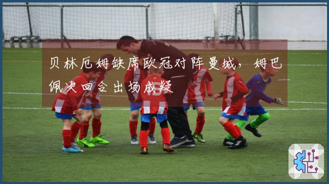 贝林厄姆缺席欧冠对阵曼城，姆巴佩次回合出场成疑