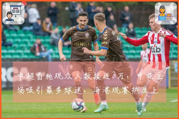 中超首轮观众人数接近3万，申花主场吸引最多球迷，海港观赛热度上升