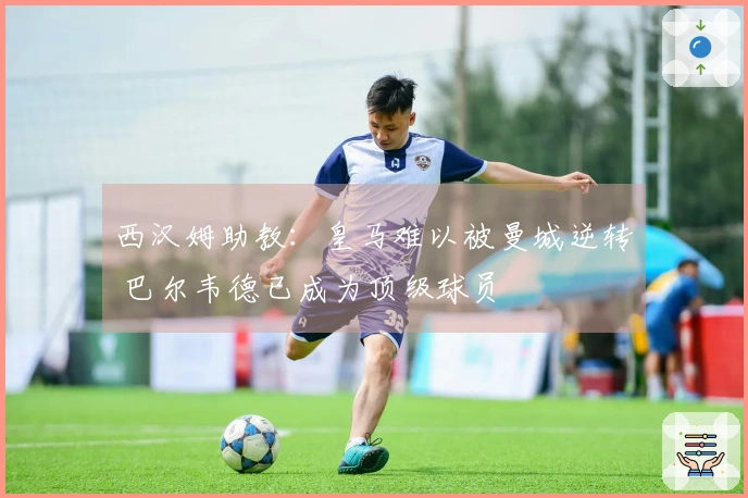 西汉姆助教：皇马难以被曼城逆转 巴尔韦德已成为顶级球员