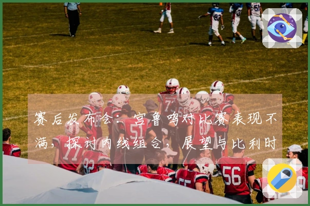 赛后发布会：宫鲁鸣对比赛表现不满，探讨内线组合，展望与比利时的学习机会