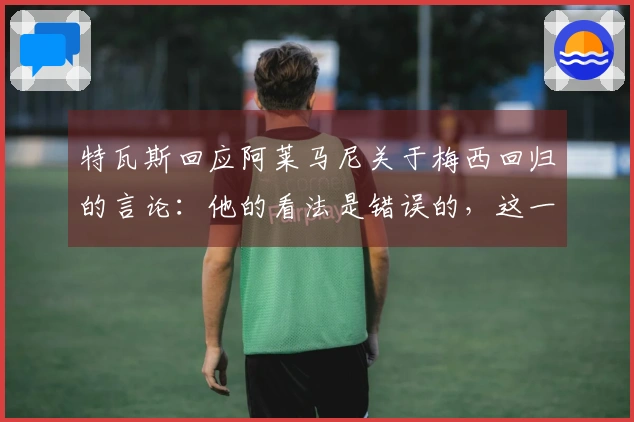 特瓦斯回应阿莱马尼关于梅西回归的言论：他的看法是错误的，这一切不可能实现