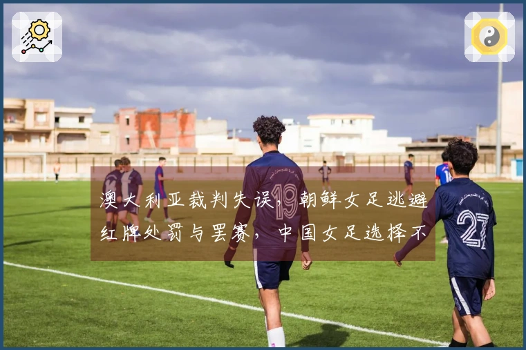 澳大利亚裁判失误，朝鲜女足逃避红牌处罚与罢赛，中国女足选择不投诉显仁义