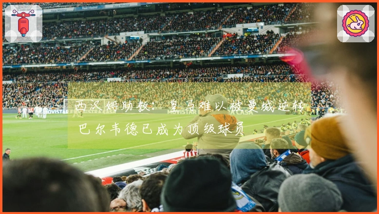 西汉姆助教：皇马难以被曼城逆转 巴尔韦德已成为顶级球员