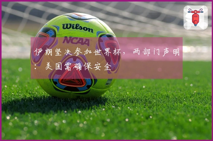 伊朗坚决参加世界杯，两部门声明：美国需确保安全