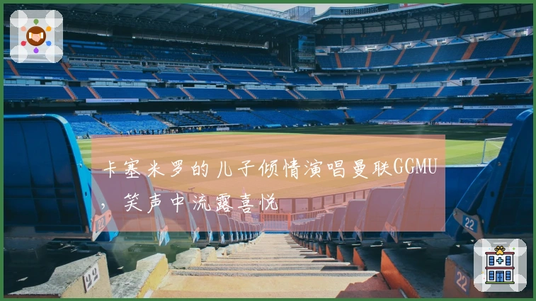 卡塞米罗的儿子倾情演唱曼联GGMU，笑声中流露喜悦