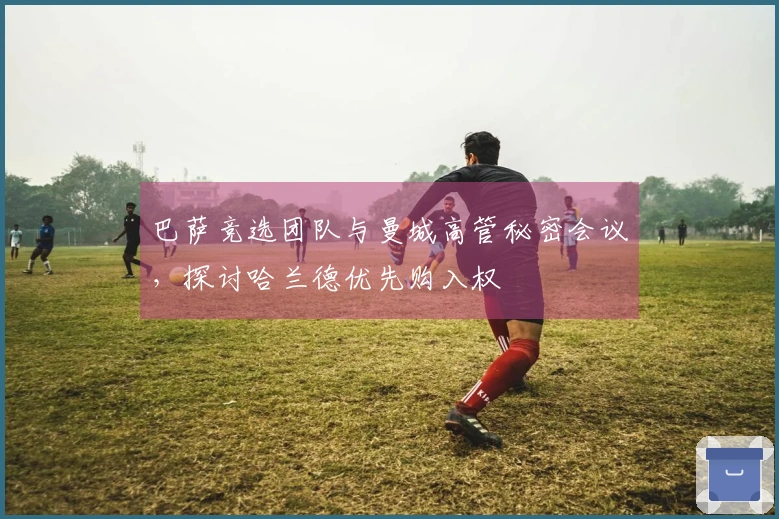 巴萨竞选团队与曼城高管秘密会议，探讨哈兰德优先购入权