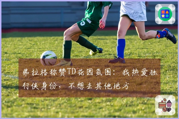 弗拉格称赞TD花园氛围：我热爱独行侠身份，不想去其他地方