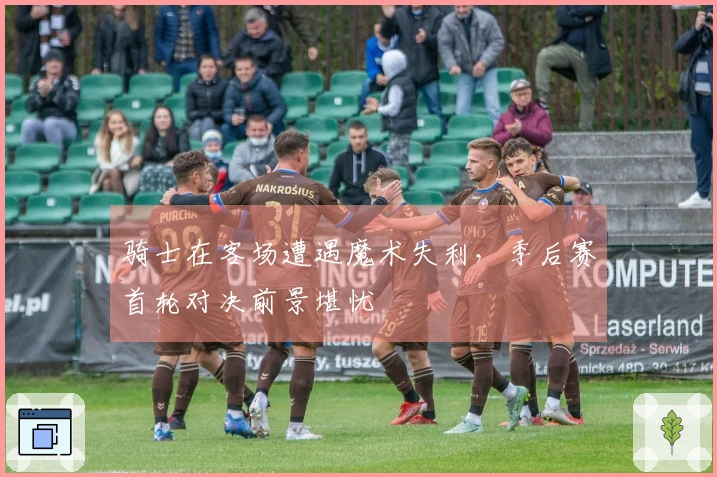 骑士在客场遭遇魔术失利，季后赛首轮对决前景堪忧