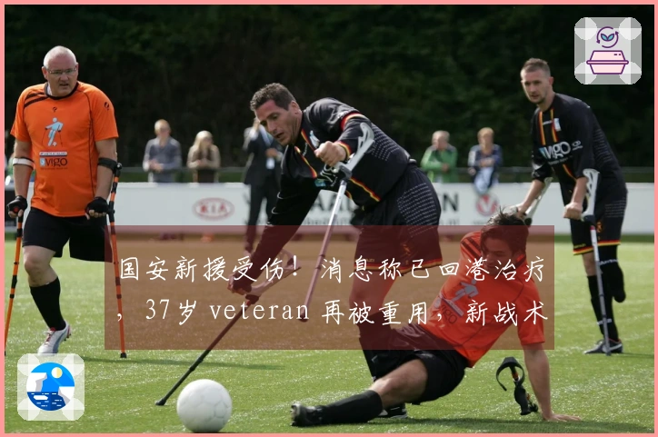 国安新援受伤！消息称已回港治疗，37岁 veteran 再被重用，新战术考验球队