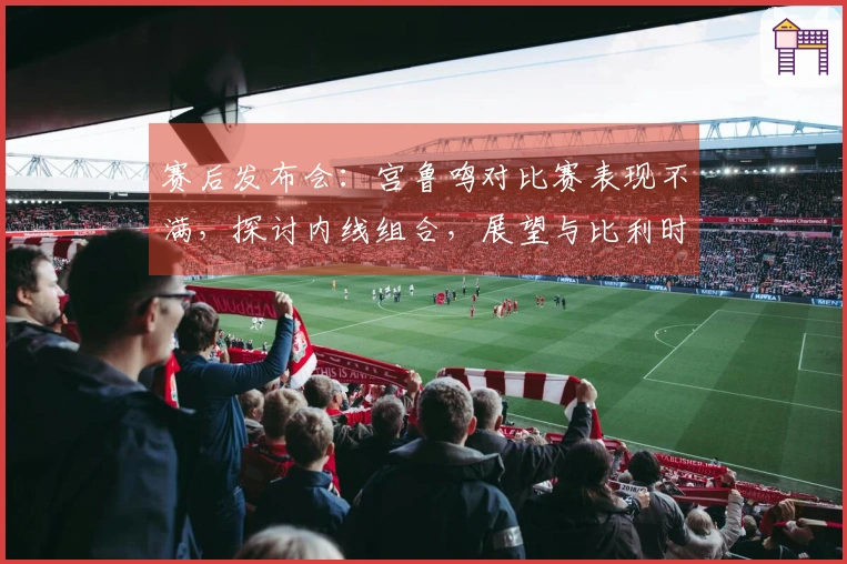 赛后发布会:宫鲁鸣对比赛表现不满,探讨内线组合,展望与比利时的学习机会