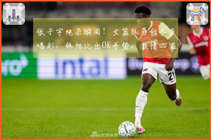 张子宇绝杀瞬间！女篮队员们齐声喝彩，韩旭比出OK手势，激情四溢