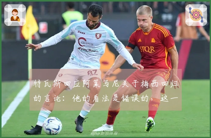 特瓦斯回应阿莱马尼关于梅西回归的言论：他的看法是错误的，这一切不可能实现