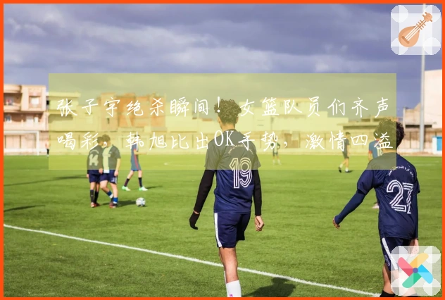 张子宇绝杀瞬间！女篮队员们齐声喝彩，韩旭比出OK手势，激情四溢